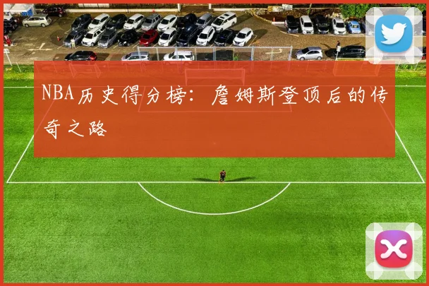NBA历史得分榜:詹姆斯登顶后的传奇之路