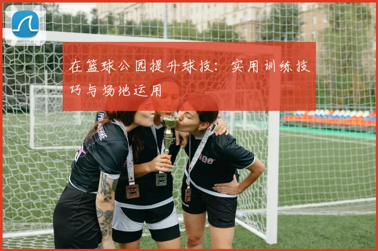 在篮球公园提升球技：实用训练技巧与场地运用