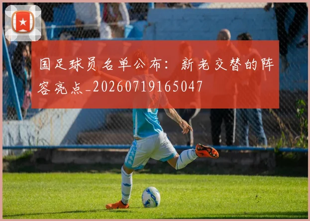 国足球员名单公布:新老交替的阵容亮点_20260719165047