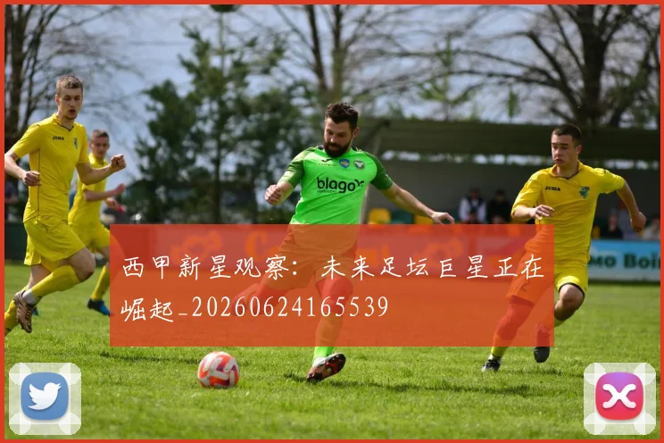 西甲新星观察：未来足坛巨星正在崛起_20260624165539