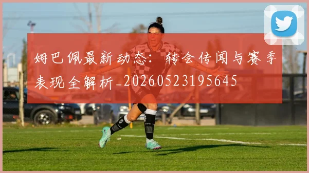 姆巴佩最新动态:转会传闻与赛季表现全解析_20260523195645