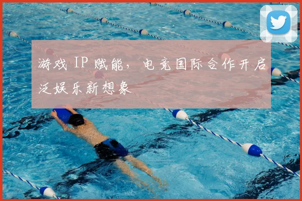 游戏 IP 赋能，电竞国际合作开启泛娱乐新想象