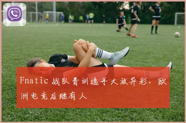 Fnatic 战队青训选手大放异彩,欧洲电竞后继有人