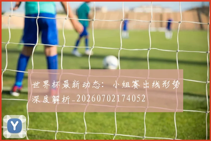 世界杯最新动态:小组赛出线形势深度解析_20260702174052