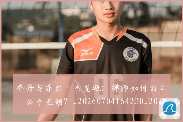 乔丹与菲尔·杰克逊：禅师如何打造公牛王朝？_20260704164230_20260716191846