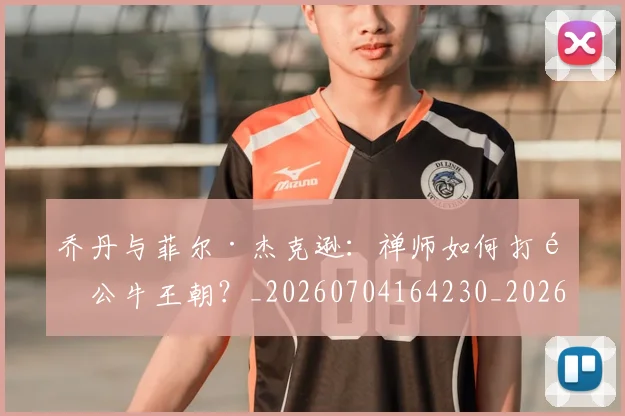乔丹与菲尔·杰克逊:禅师如何打造公牛王朝?_20260704164230_20260716191846