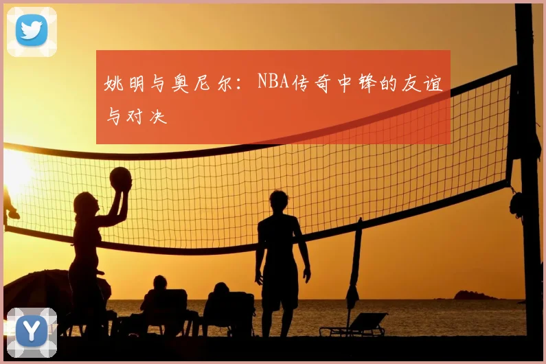 姚明与奥尼尔:NBA传奇中锋的友谊与对决
