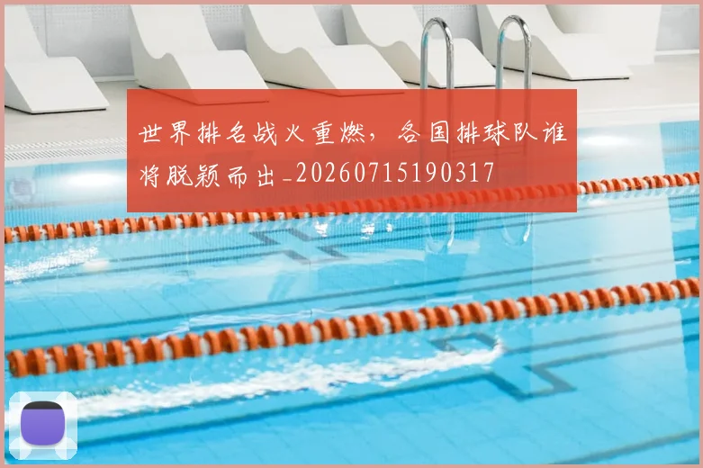 世界排名战火重燃,各国排球队谁将脱颖而出_20260715190317