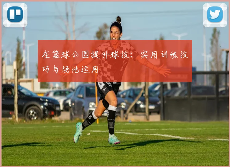 在篮球公园提升球技:实用训练技巧与场地运用
