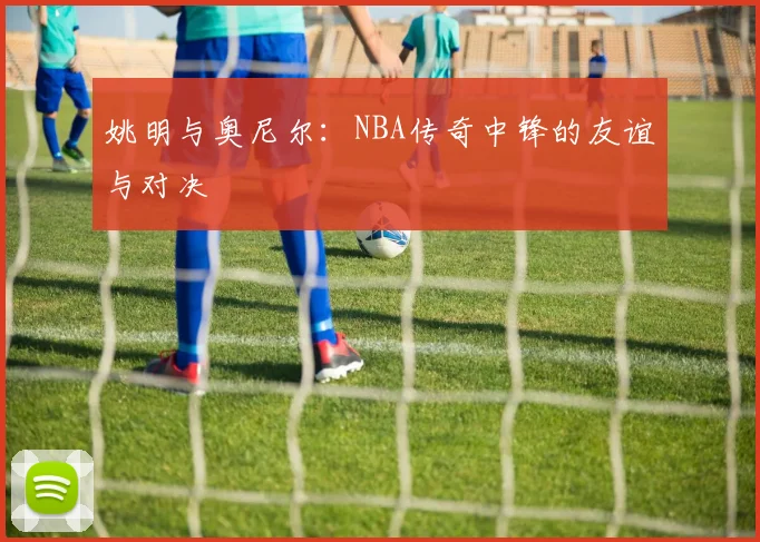 姚明与奥尼尔:NBA传奇中锋的友谊与对决