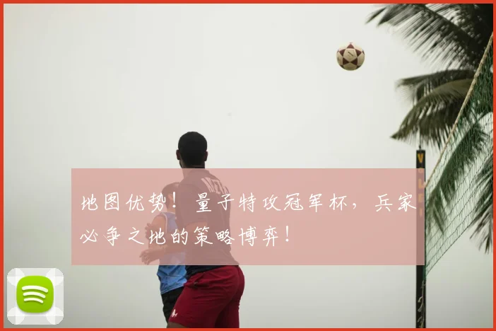 地图优势!量子特攻冠军杯,兵家必争之地的策略博弈!