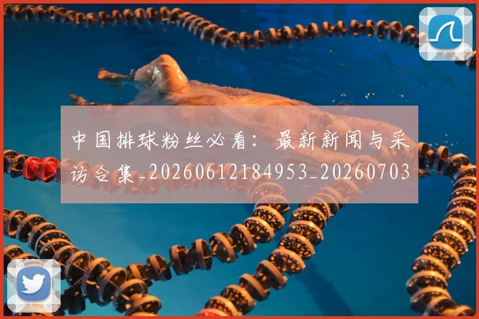 中国排球粉丝必看:最新新闻与采访合集_20260612184953_20260703202624_20260716182246