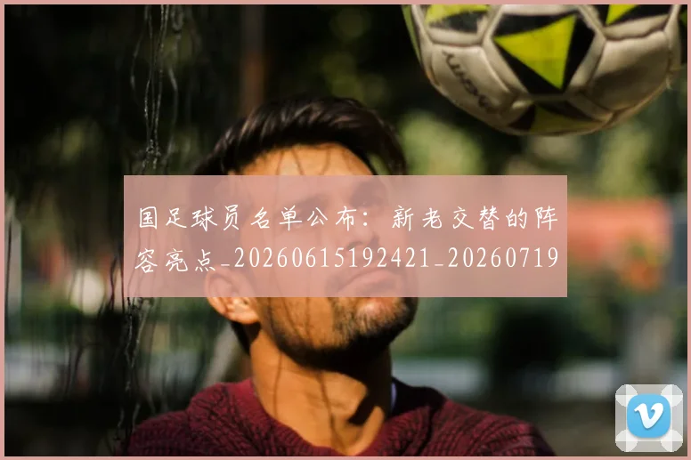 国足球员名单公布:新老交替的阵容亮点_20260615192421_20260719165051