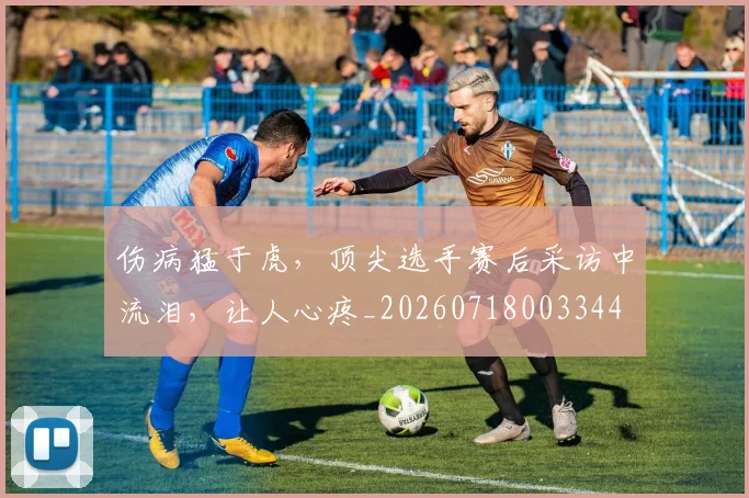 伤病猛于虎,顶尖选手赛后采访中流泪,让人心疼_20260718003344