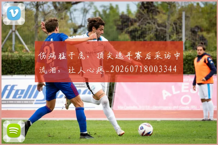 伤病猛于虎，顶尖选手赛后采访中流泪，让人心疼_20260718003344