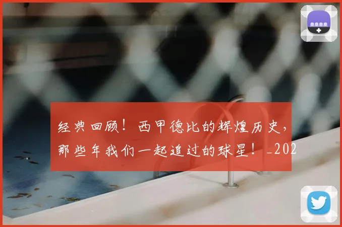 经典回顾!西甲德比的辉煌历史,那些年我们一起追过的球星!_20260708201208