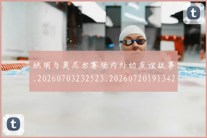 姚明与奥尼尔赛场内外的友谊故事_20260703232523_20260720191342